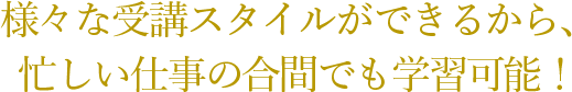 様々な受講スタイルができるから、 忙しい仕事の合間でも学習可能！